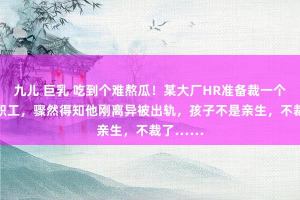 九儿 巨乳 吃到个难熬瓜！某大厂HR准备裁一个36岁男职工，骤然得知他刚离异被出轨，孩子不是亲生，不裁了……