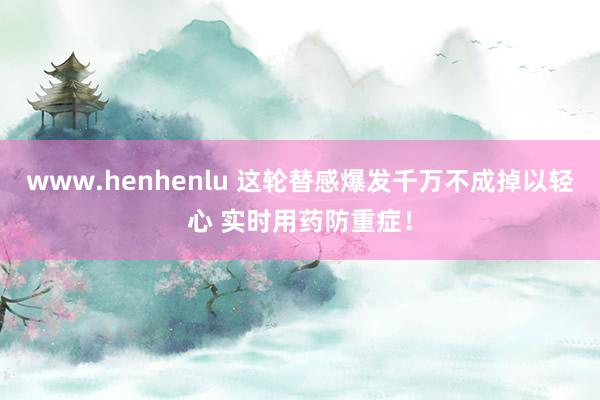 www.henhenlu 这轮替感爆发千万不成掉以轻心 实时用药防重症！