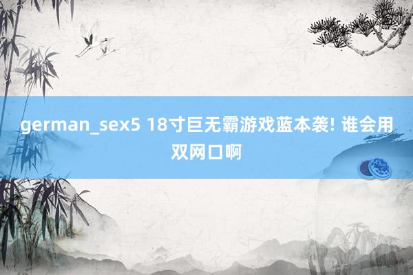 german_sex5 18寸巨无霸游戏蓝本袭! 谁会用双网口啊