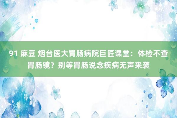 91 麻豆 烟台医大胃肠病院巨匠课堂：体检不查胃肠镜？别等胃肠说念疾病无声来袭