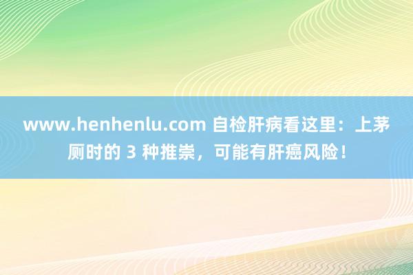 www.henhenlu.com 自检肝病看这里：上茅厕时的 3 种推崇，可能有肝癌风险！