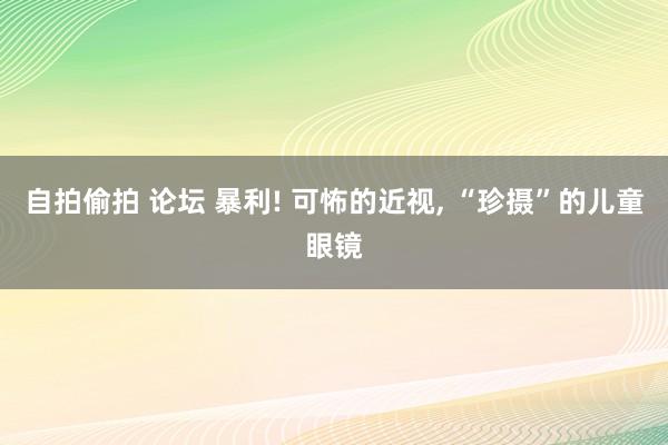 自拍偷拍 论坛 暴利! 可怖的近视， “珍摄”的儿童眼镜