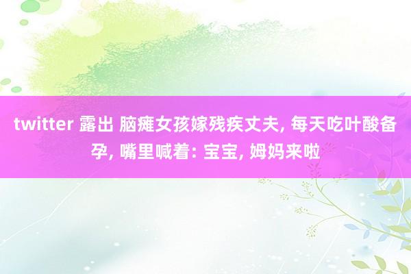 twitter 露出 脑瘫女孩嫁残疾丈夫， 每天吃叶酸备孕， 嘴里喊着: 宝宝， 姆妈来啦