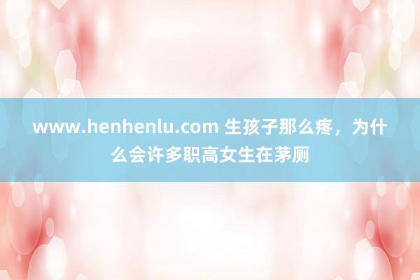 www.henhenlu.com 生孩子那么疼，为什么会许多职高女生在茅厕