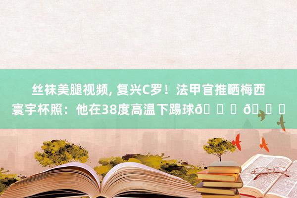 丝袜美腿视频， 复兴C罗！法甲官推晒梅西寰宇杯照：他在38度高温下踢球🌟🐐