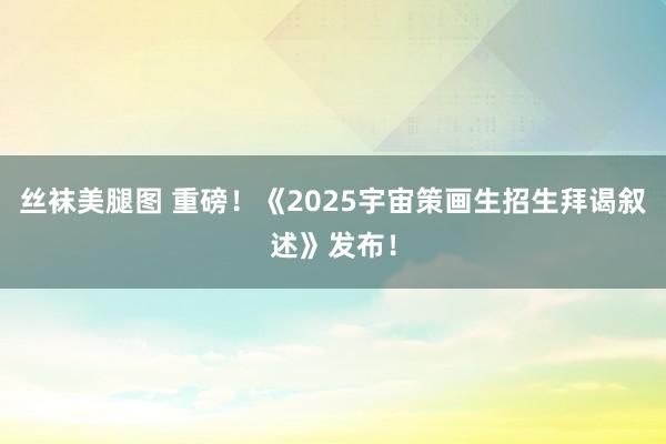 丝袜美腿图 重磅！《2025宇宙策画生招生拜谒叙述》发布！