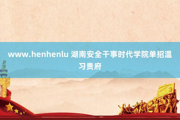 www.henhenlu 湖南安全干事时代学院单招温习贵府