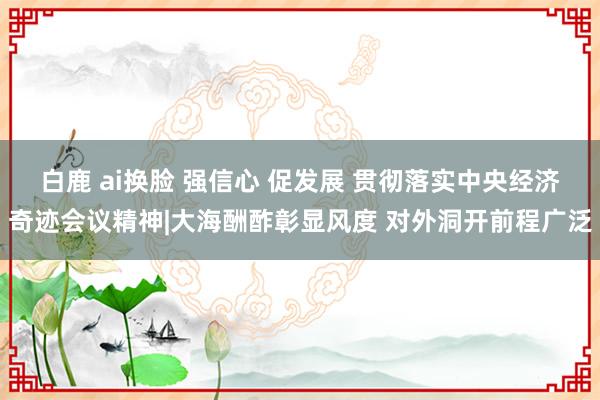 白鹿 ai换脸 强信心 促发展 贯彻落实中央经济奇迹会议精神|大海酬酢彰显风度 对外洞开前程广泛