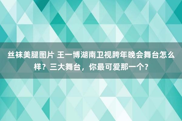 丝袜美腿图片 王一博湖南卫视跨年晚会舞台怎么样？三大舞台，你最可爱那一个？