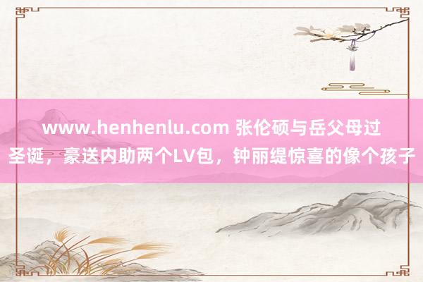 www.henhenlu.com 张伦硕与岳父母过圣诞，豪送内助两个LV包，钟丽缇惊喜的像个孩子