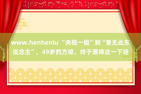 www.henhenlu “央视一姐”到“查无此东说念主”，49岁的方琼，终于落得这一下场