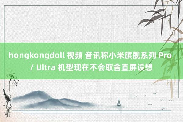 hongkongdoll 视频 音讯称小米旗舰系列 Pro / Ultra 机型现在不会取舍直屏设想