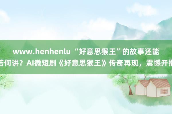 www.henhenlu “好意思猴王”的故事还能若何讲？AI微短剧《好意思猴王》传奇再现，震憾开播