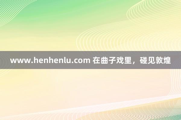 www.henhenlu.com 在曲子戏里，碰见敦煌