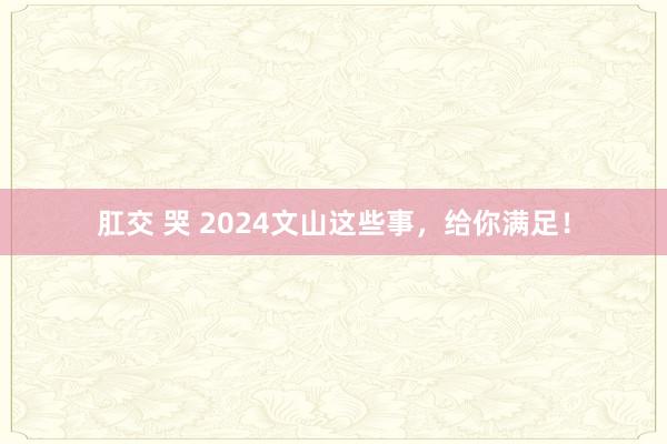 肛交 哭 2024文山这些事，给你满足！