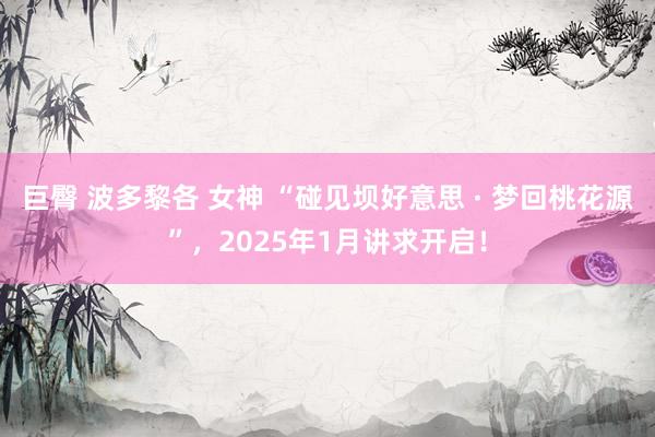 巨臀 波多黎各 女神 “碰见坝好意思 · 梦回桃花源”，2025年1月讲求开启！