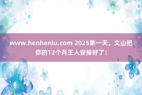 www.henhenlu.com 2025第一天，文山把你的12个月王人安排好了！