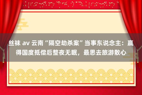 丝袜 av 云南“隔空劫杀案”当事东说念主：赢得国度抵偿后整夜无眠，最思去旅游散心