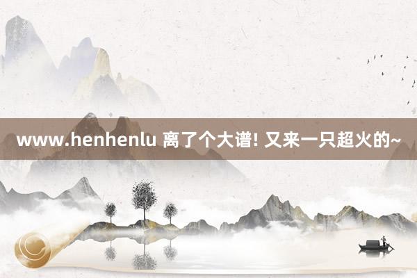 www.henhenlu 离了个大谱! 又来一只超火的~