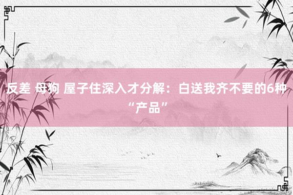 反差 母狗 屋子住深入才分解：白送我齐不要的6种“产品”