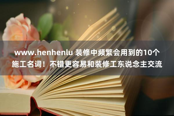 www.henhenlu 装修中频繁会用到的10个施工名词！不错更容易和装修工东说念主交流