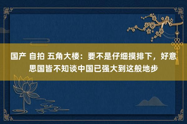 国产 自拍 五角大楼：要不是仔细摸排下，好意思国皆不知谈中国已强大到这般地步