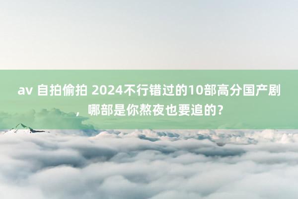 av 自拍偷拍 2024不行错过的10部高分国产剧，哪部是你熬夜也要追的？