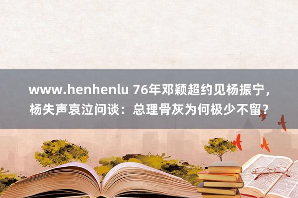 www.henhenlu 76年邓颖超约见杨振宁，杨失声哀泣问谈：总理骨灰为何极少不留？