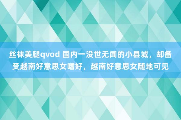 丝袜美腿qvod 国内一没世无闻的小县城，却备受越南好意思女嗜好，越南好意思女随地可见