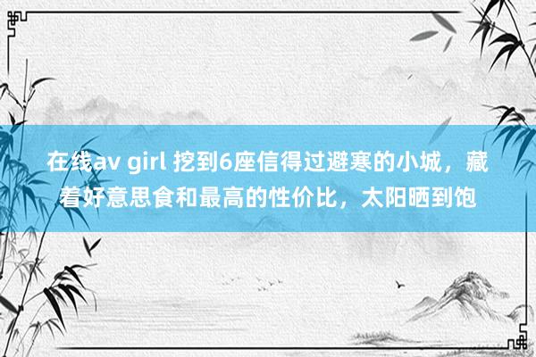 在线av girl 挖到6座信得过避寒的小城，藏着好意思食和最高的性价比，太阳晒到饱