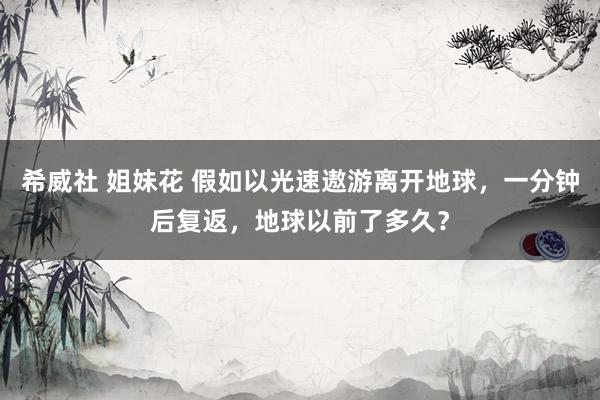 希威社 姐妹花 假如以光速遨游离开地球，一分钟后复返，地球以前了多久？