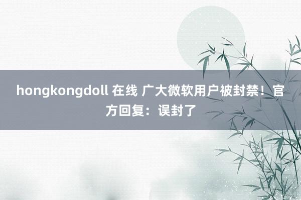 hongkongdoll 在线 广大微软用户被封禁！官方回复：误封了