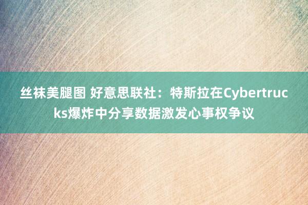 丝袜美腿图 好意思联社：特斯拉在Cybertrucks爆炸中分享数据激发心事权争议