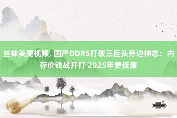 丝袜美腿视频， 国产DDR5打破三巨头旁边神志：内存价钱战开打 2025年更低廉