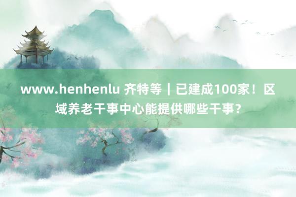 www.henhenlu 齐特等｜已建成100家！区域养老干事中心能提供哪些干事？