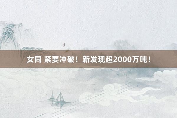 女同 紧要冲破！新发现超2000万吨！