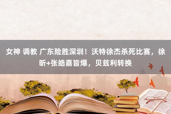 女神 调教 广东险胜深圳！沃特徐杰杀死比赛，徐昕+张皓嘉皆爆，贝兹利转换