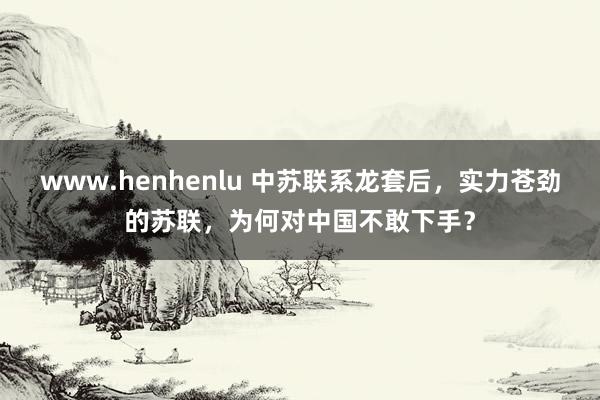 www.henhenlu 中苏联系龙套后，实力苍劲的苏联，为何对中国不敢下手？