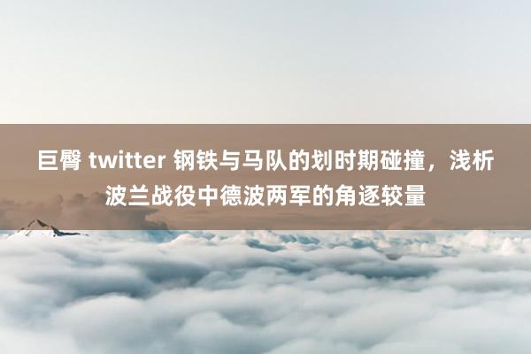 巨臀 twitter 钢铁与马队的划时期碰撞，浅析波兰战役中德波两军的角逐较量