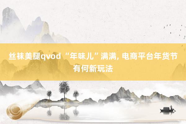 丝袜美腿qvod “年味儿”满满， 电商平台年货节有何新玩法