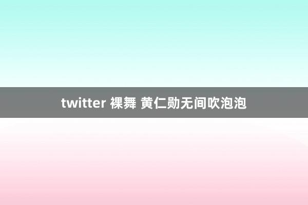 twitter 裸舞 黄仁勋无间吹泡泡