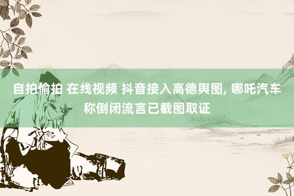 自拍偷拍 在线视频 抖音接入高德舆图， 哪吒汽车称倒闭流言已截图取证