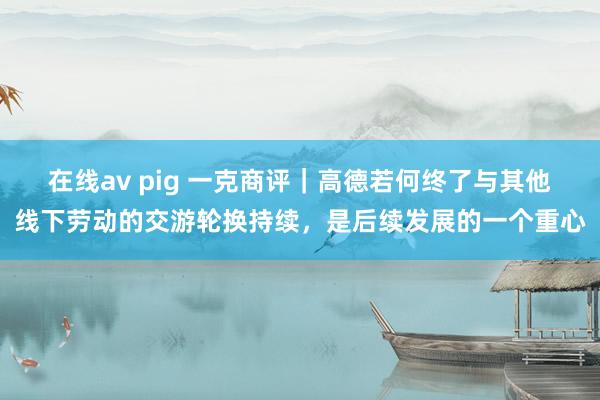 在线av pig 一克商评｜高德若何终了与其他线下劳动的交游轮换持续，是后续发展的一个重心