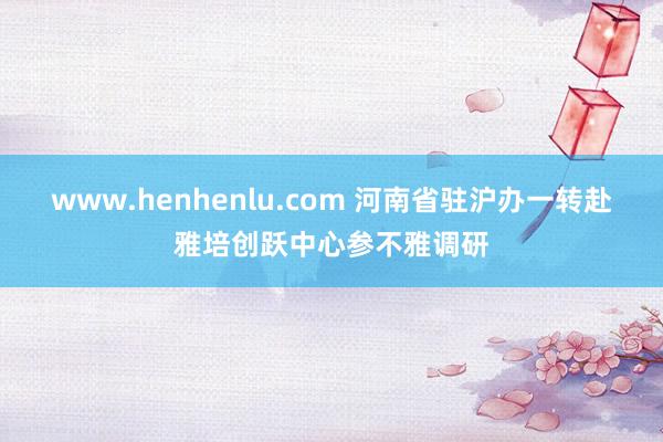 www.henhenlu.com 河南省驻沪办一转赴雅培创跃中心参不雅调研