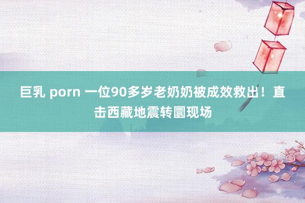 巨乳 porn 一位90多岁老奶奶被成效救出！直击西藏地震转圜现场