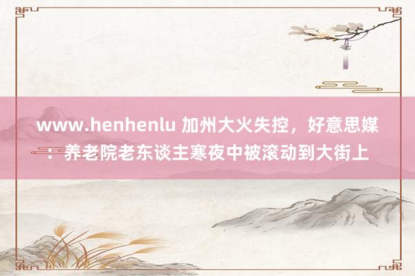 www.henhenlu 加州大火失控，好意思媒：养老院老东谈主寒夜中被滚动到大街上