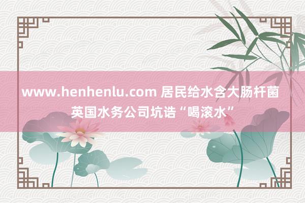 www.henhenlu.com 居民给水含大肠杆菌 英国水务公司坑诰“喝滚水”