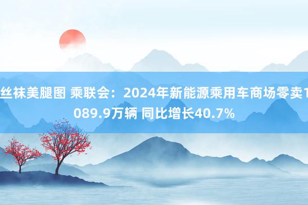 丝袜美腿图 乘联会：2024年新能源乘用车商场零卖1089.9万辆 同比增长40.7%