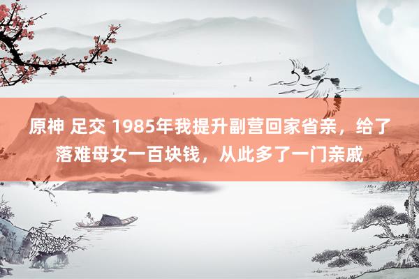 原神 足交 1985年我提升副营回家省亲，给了落难母女一百块钱，从此多了一门亲戚