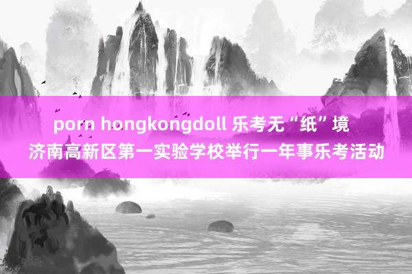 porn hongkongdoll 乐考无“纸”境  济南高新区第一实验学校举行一年事乐考活动